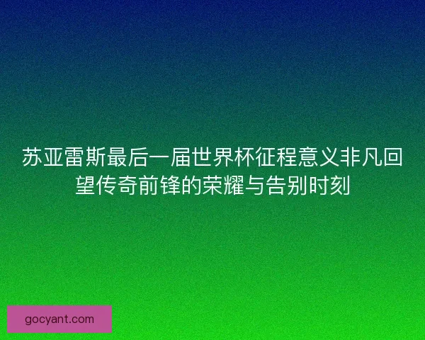 苏亚雷斯最后一届世界杯征程意义非凡回望传奇前锋的荣耀与告别时刻